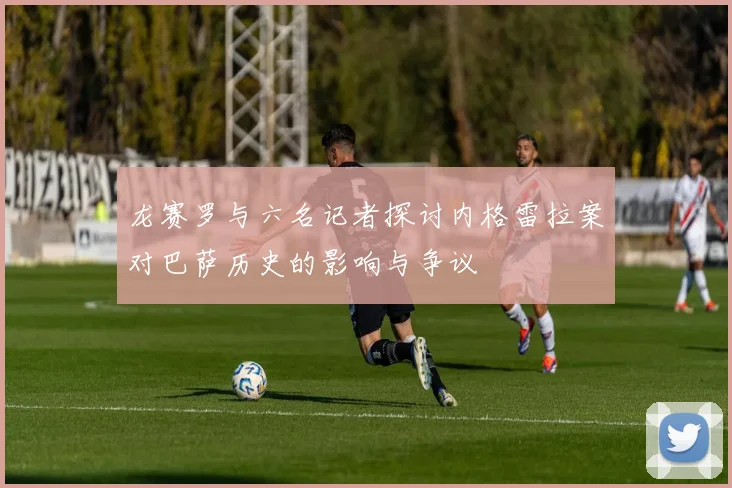 龙赛罗与六名记者探讨内格雷拉案对巴萨历史的影响与争议