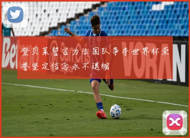 登贝莱誓言为法国队争夺世界杯荣誉坚定信念永不退缩