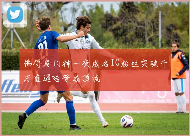佛得角门神一夜成名IG粉丝突破千万直逼哈登成顶流