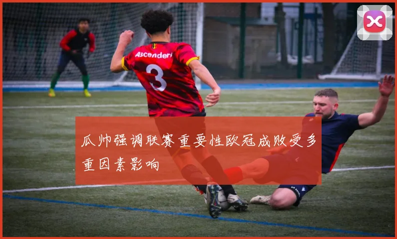 瓜帅强调联赛重要性欧冠成败受多重因素影响