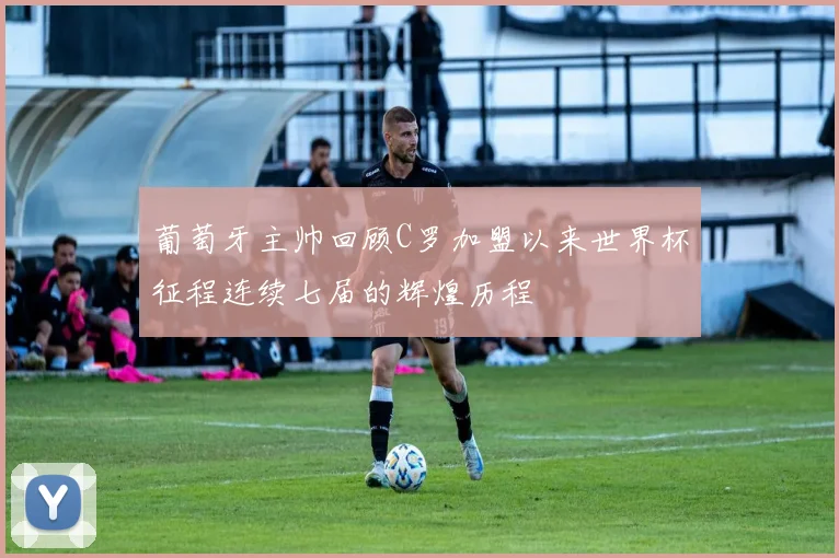 葡萄牙主帅回顾C罗加盟以来世界杯征程连续七届的辉煌历程