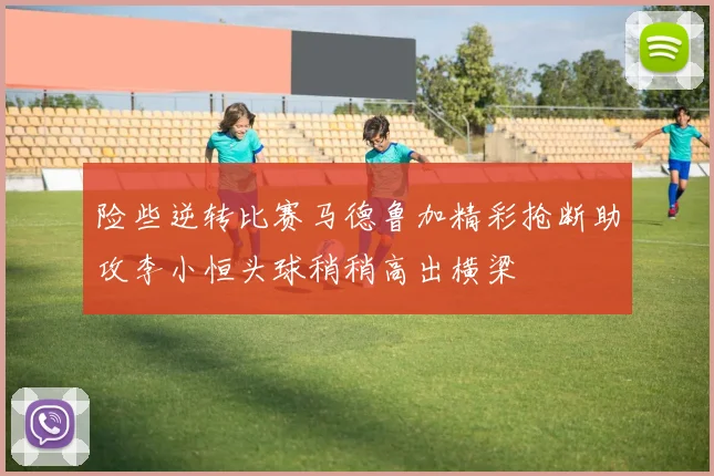 险些逆转比赛马德鲁加精彩抢断助攻李小恒头球稍稍高出横梁