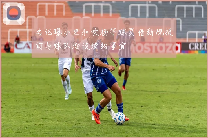 名记曝小里和吹杨等球员借新规提前与球队洽谈续约事宜