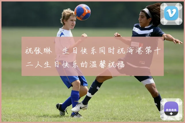 祝张琳芃生日快乐同时祝海港第十二人生日快乐的温馨祝福
