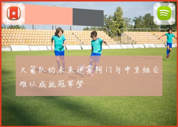 火箭队的未来迷雾阿门与申京组合难以成就冠军梦