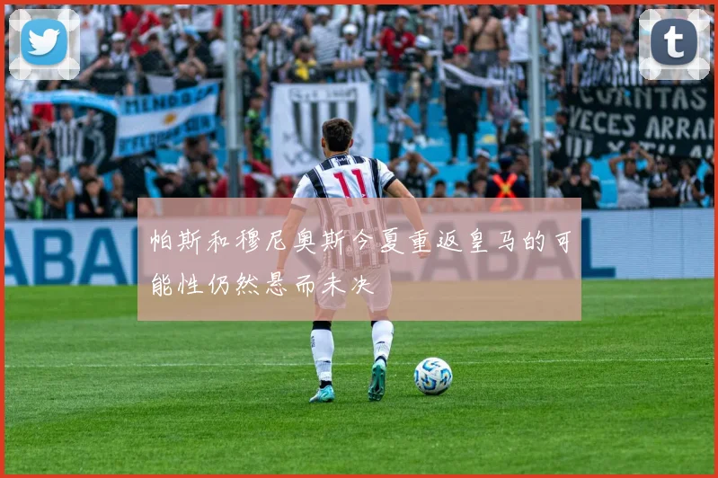 帕斯和穆尼奥斯今夏重返皇马的可能性仍然悬而未决