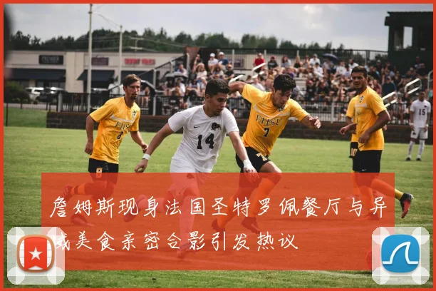 詹姆斯现身法国圣特罗佩餐厅与异域美食亲密合影引发热议