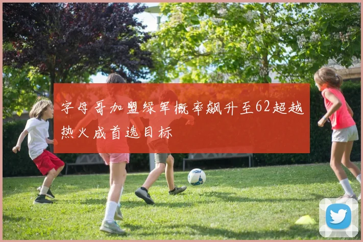 字母哥加盟绿军概率飙升至62超越热火成首选目标