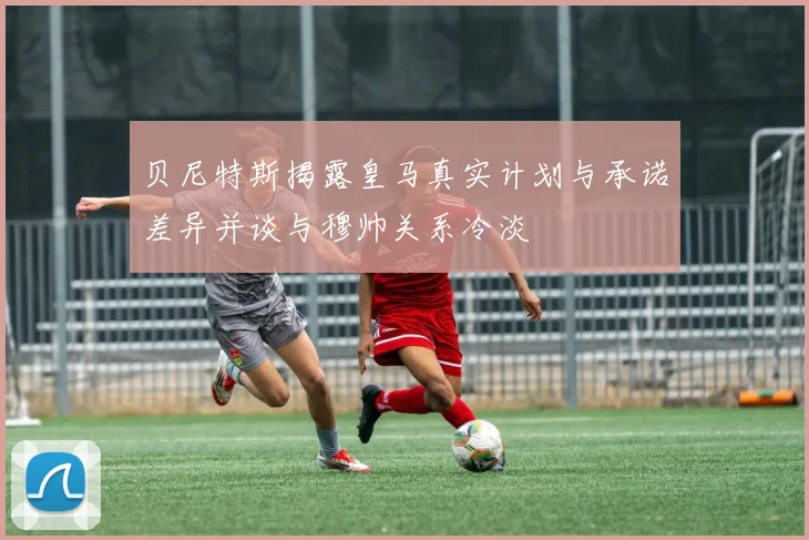 贝尼特斯揭露皇马真实计划与承诺差异并谈与穆帅关系冷淡