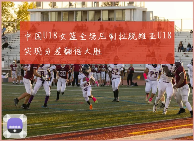 中国U18女篮全场压制拉脱维亚U18实现分差翻倍大胜