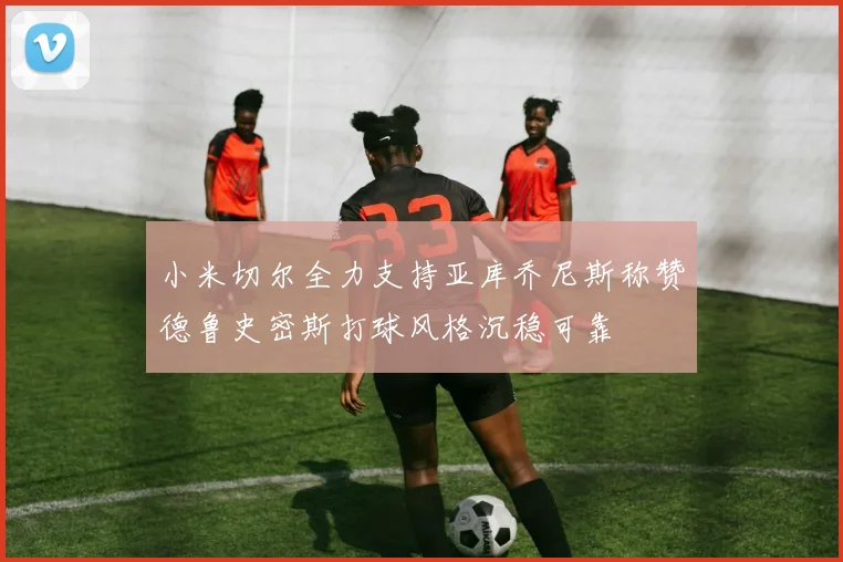 小米切尔全力支持亚库乔尼斯称赞德鲁史密斯打球风格沉稳可靠