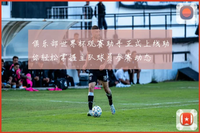 俱乐部世界杯观赛助手正式上线助你轻松掌握主队球员参赛动态