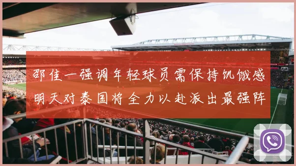 邵佳一强调年轻球员需保持饥饿感明天对泰国将全力以赴派出最强阵容