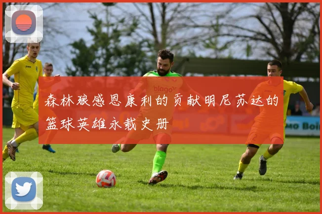 森林狼感恩康利的贡献明尼苏达的篮球英雄永载史册
