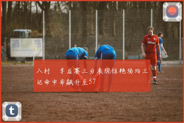 八村塁季后赛三分表现惊艳场均三记命中率飙升至57