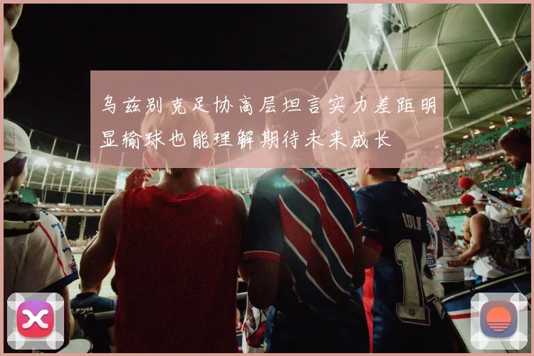 乌兹别克足协高层坦言实力差距明显输球也能理解期待未来成长