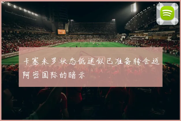 卡塞米罗状态低迷似已准备转会迈阿密国际的暗示