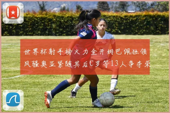 世界杯射手榜火力全开姆巴佩独领风骚奥亚紧随其后C罗等13人争夺荣耀