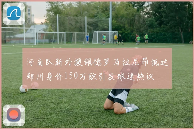 河南队新外援佩德罗马拉尼昂抵达郑州身价150万欧引发球迷热议