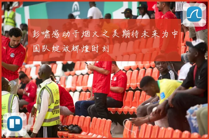 彭啸感动于烟火之美期待未来为中国队绽放辉煌时刻