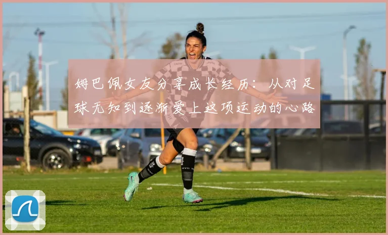 姆巴佩女友分享成长经历：从对足球无知到逐渐爱上这项运动的心路历程